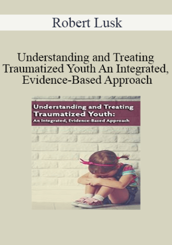 Robert Lusk – Understanding And Treating Traumatized Youth An Integrated, Evidence-Based Approach